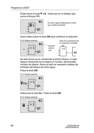 Programar LOGO!

       Pulse ahora la tecla         o   , hasta que en el display apa-
       rezca el bloque OR:

                               B1        El cursor sigue hallándose en el blo-
                  w1                     que y está enmarcado.

                           Q1

       Ahora debe pulsar la tecla OK para confirmar la selección.
       En el display aparece                            Ésta es la apariencia de
                                                        su programa completo
                               B1         Número           B1

          –       w1                      de blo-         w1
                                          que
                           Q1                                             Q1

       De esta forma se ha introducido el primer bloque. A cada
       bloque introducido se le asigna un número, denominado
       número de bloque. Ahora ya sólo es necesario cablear las
       entradas del bloque tal como sigue:
       Pulse la tecla OK.
       En el display aparece

                               B1
          Co w1
                           Q1

       Seleccione la lista Co : Pulse la tecla OK.
       En el display aparece

                               B1
          x       w1
                           Q1




56                                                               LOGO! Manual
                                                               A5E00228594-01
 