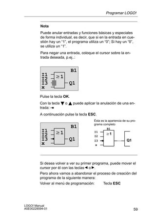 Programar LOGO!


         Nota
         Puede anular entradas y funciones básicas y especiales
         de forma individual, es decir, que si en la entrada en cue-
         stión hay un “1”, el programa utiliza un “0”; Si hay un “0”,
         se utiliza un “1”.
         Para negar una entrada, coloque el cursor sobre la en-
         trada deseada, p.ej..:


                              B1
          I1      w1
          I2
          I3               Q1
          x
         Pulse la tecla OK.
         Con la tecla B o Y puede aplicar la anulación de una en-
         trada:
         A continuación pulse la tecla ESC.
                                           Ésta es la apariencia de su pro-
                                           grama completo
                              B1                     B1
          I1      w1                       I1
          I2                                        w1
                                           I2
          I3               Q1              I3                       Q1
          x                                 x




         Si desea volver a ver su primer programa, puede mover el
         cursor por él con las teclas o .
         Pero ahora vamos a abandonar el proceso de creación del
         programa de la siguiente manera:
         Volver al menú de programación:       Tecla ESC




LOGO! Manual
A5E00228594-01                                                           59
 