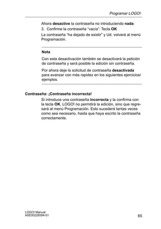 Programar LOGO!

         Ahora desactive la contraseña no introduciendo nada:
         3. Confirme la contraseña “vacía”: Tecla OK
         La contraseña “ha dejado de existir” y Ud. volverá al menú
         Programación.


         Nota
         Con esta desactivación también se desactivará la petición
         de contraseña y será posible la edición sin contraseña.
         Por ahora deje la solicitud de contraseña desactivada
         para avanzar con más rapidez en los siguientes ejercicios/
         ejemplos.


Contraseña: ¡Contraseña incorrecta!
        Si introduce una contraseña incorrecta y la confirma con
        la tecla OK, LOGO! no permitirá la edición, sino que regre-
        sará al menú Programación. Esto sucederá tantas veces
        como sea necesario, hasta que haya escrito la contraseña
        correctamente.




LOGO! Manual
A5E00228594-01                                                   65
 