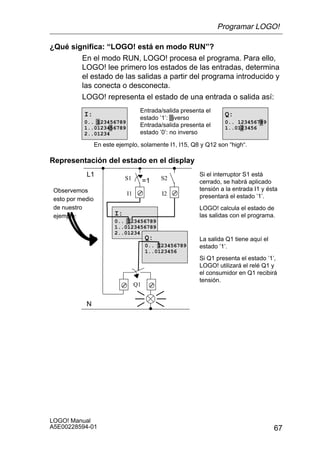 Programar LOGO!

¿Qué significa: “LOGO! está en modo RUN”?
        En el modo RUN, LOGO! procesa el programa. Para ello,
        LOGO! lee primero los estados de las entradas, determina
        el estado de las salidas a partir del programa introducido y
        las conecta o desconecta.
        LOGO! representa el estado de una entrada o salida así:
                                    Entrada/salida presenta el
           I:                                                     Q:
                                    estado ’1’: inverso
           0.. 123456789                                          0.. 123456789
           1..0123456789            Entrada/salida presenta el    1..0123456
           2..01234                 estado ’0’: no inverso

                  En este ejemplo, solamente I1, I15, Q8 y Q12 son “high“.

Representación del estado en el display
            L1                                           Si el interruptor S1 está
                              S1        =1   S2
                                                         cerrado, se habrá aplicado
 Observemos                                              tensión a la entrada I1 y ésta
                              I1             I2          presentará el estado ’1’.
 esto por medio
 de nuestro                                              LOGO! calcula el estado de
 ejemplo:                I:                              las salidas con el programa.
                         0.. 123456789
                         1..0123456789
                         2..01234
                                        Q:               La salida Q1 tiene aquí el
                                        0.. 123456789    estado ’1’.
                                        1..0123456
                                                         Si Q1 presenta el estado ’1’,
                                                         LOGO! utilizará el relé Q1 y
                                                         el consumidor en Q1 recibirá
                                                         tensión.
                                   Q1


            N




LOGO! Manual
A5E00228594-01                                                                        67
 