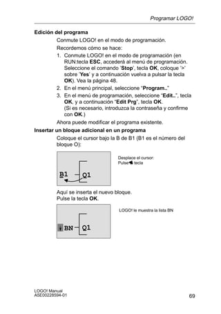 Programar LOGO!

Edición del programa
         Conmute LOGO! en el modo de programación.
         Recordemos cómo se hace:
         1. Conmute LOGO! en el modo de programación (en
            RUN:tecla ESC, accederá al menú de programación.
            Seleccione el comando ’Stop’, tecla OK, coloque ’’
            sobre ’Yes’ y a continuación vuelva a pulsar la tecla
            OK). Vea la página 48.
         2. En el menú principal, seleccione “Program..”
         3. En el menú de programación, seleccione “Edit..”, tecla
            OK, y a continuación “Edit Prg”, tecla OK.
            (Si es necesario, introduzca la contraseña y confirme
            con OK.)
         Ahora puede modificar el programa existente.
Insertar un bloque adicional en un programa
          Coloque el cursor bajo la B de B1 (B1 es el número del
          bloque O):

                                   Desplace el cursor:
                                   Pulse la tecla

          B1        Q1

         Aquí se inserta el nuevo bloque.
         Pulse la tecla OK.

                                    LOGO! le muestra la lista BN



            BN      Q1




LOGO! Manual
A5E00228594-01                                                     69
 