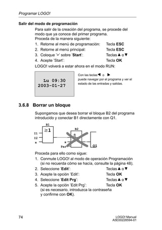 Programar LOGO!

Salir del modo de programación
          Para salir de la creación del programa, se procede del
          modo que ya conoce del primer programa.
          Proceda de la manera siguiente:
          1. Retorne al menú de programación:       Tecla ESC
          2. Retorne al menú principal:             Tecla ESC
          3. Coloque ’’ sobre ’Start’:             Teclas o
          4. Acepte ’Start’:                        Tecla OK
          LOGO! volverá a estar ahora en el modo RUN:

                                  Con las teclas    o
                                  puede navegar por el programa y ver el
                Lu 09:30
                                  estado de las entradas y salidas.
              2003-01-27



3.6.8 Borrar un bloque
         Supongamos que desea borrar el bloque B2 del programa
         introducido y conectar B1 directamente con Q1.
                B1
                                 B2
         I1
         I2
          x               x
                        Par                 Q1
         Proceda para ello como sigue:
         1. Conmute LOGO! al modo de operación Programación
            (si no recuerda cómo se hacía, consulte la página 48).
         2. Seleccione ’Edit’:                     Teclas o
         3. Acepte la opción ’Edit’:               Tecla OK
         4. Seleccione ’Edit Prg’:                 Teclas o
         5. Acepte la opción ’Edit Prg’:           Tecla OK
            (si es necesario, introduzca la contraseña
            y confirme con OK).




74                                                          LOGO! Manual
                                                          A5E00228594-01
 
