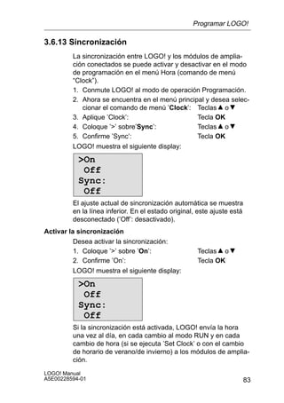 Programar LOGO!

3.6.13 Sincronización
         La sincronización entre LOGO! y los módulos de amplia-
         ción conectados se puede activar y desactivar en el modo
         de programación en el menú Hora (comando de menú
         “Clock”).
         1. Conmute LOGO! al modo de operación Programación.
         2. Ahora se encuentra en el menú principal y desea selec-
            cionar el comando de menú ’Clock’: Teclas o
         3. Aplique ’Clock’:                     Tecla OK
         4. Coloque ’’ sobre’Sync’:             Teclas o
         5. Confirme ’Sync’:                     Tecla OK
         LOGO! muestra el siguiente display:

           On
            Off
           Sync:
            Off
         El ajuste actual de sincronización automática se muestra
         en la línea inferior. En el estado original, este ajuste está
         desconectado (’Off’: desactivado).
Activar la sincronización
          Desea activar la sincronización:
          1. Coloque ’’ sobre ’On’:                 Teclas o
          2. Confirme ’On’:                          Tecla OK
          LOGO! muestra el siguiente display:

           On
            Off
           Sync:
            Off
         Si la sincronización está activada, LOGO! envía la hora
         una vez al día, en cada cambio al modo RUN y en cada
         cambio de hora (si se ejecuta ’Set Clock’ o con el cambio
         de horario de verano/de invierno) a los módulos de amplia-
         ción.
LOGO! Manual
A5E00228594-01                                                           83
 