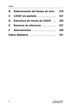 Manual LOGO!
A5E00380837-01
x
B Determinación del tiempo de ciclo 319.
C LOGO! sin pantalla 321. . . . . . . . . . . . . . .
D Estructura de menús de LOGO! 325. . .
E Números de referencia 327. . . . . . . . . . .
F Abreviaciones 329. . . . . . . . . . . . . . . . . . .
Índice alfabético 331. . . . . . . . . . . . . . . . . . . . .
Indice
 