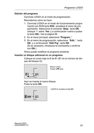 91
Manual LOGO!
A5E00380837-01
Edición del programa
Conmute LOGO! en el modo de programación.
Recordemos cómo se hace:
1. Conmute LOGO! en el modo de funcionamiento progra-
mación (en RUN:tecla ESC, accederá al menú de pro-
gramación. Seleccione el comando ’Stop’, tecla OK,
coloque ’’ sobre ’Yes’ y a continuación vuelva a pulsar
la tecla OK). Vea la página 68.
2. En el menú principal, seleccione ”Program..”
3. En el menú de programación, seleccione “Edit..”, tecla
OK, y a continuación ”Edit Prg”, tecla OK.
(Si es necesario, introduzca la contraseña y confirme
con OK.)
Ahora puede modificar el programa existente.
Insertar un bloque adicional en un programa
Coloque el cursor bajo la B de B1 (B1 es el número de blo-
que del bloque O):
Q1B1
Mover cursor:
Pulsar la tecla
Aquí se inserta el nuevo bloque.
Pulse la tecla OK.
Q1BN
LOGO! le muestra la lista BN
Programar LOGO!
 