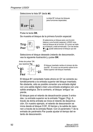 Manual LOGO!
A5E00380837-01
92
Seleccione la lista SF (tecla B):
Q1SF
La lista SF incluye los bloques
para funciones especiales.
Pulse la tecla OK.
Se muestra el bloque de la primera función especial:
Trg
Par Q1
Si selecciona un bloque para una función
básica o una función especial, LOGO! mos-
trará el bloque de la función. El cursor se halla
en el bloque y está enmarcado. Con las teclas
B y Y puede seleccionar el bloque que de-
see.
Seleccione el bloque deseado (retardo de desconexión,
vea la siguiente ilustración) y pulse OK:
R
El bloque insertado recibe el número de blo-
que B2. El cursor se encuentra sobre la en-
trada superior del bloque insertado.B1
Par
Q1
B2
Antes de pulsar ’OK
aquí aparece Trg
El bloque B1 conectado hasta ahora en Q1 se conecta au-
tomáticamente a la entrada superior del bloque insertado.
No obstante, sólo es posible conectar una entrada digital
con una salida digital o bien una entrada analógica con una
salida analógica. De lo contrario, el bloque ’antiguo’ se
pierde.
El bloque para el retardo de desactivación posee 3 entra-
das. La entrada superior es la entrada Trigger (Trg). A
través de dicha entrada se inicia el retardo de desactiva-
ción. En nuestro ejemplo, el retardo de desconexión se
inicia desde el bloque O B1. El tiempo y la salida de repo-
nen a través de la entrada Reset. Con el parámetro T de la
entrada de parámetro Par puede ajustar el tiempo del re-
tardo de desconexión.
Programar LOGO!
 