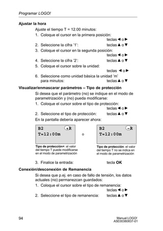 Manual LOGO!
A5E00380837-01
94
Ajustar la hora
Ajuste el tiempo T = 12.00 minutos:
1. Coloque el cursor en la primera posición:
teclas o
2. Seleccione la cifra ’1’: teclas o
3. Coloque el cursor en la segunda posición:
teclas o
4. Seleccione la cifra ’2’: teclas o
5. Coloque el cursor sobre la unidad:
teclas o
6. Seleccione como unidad básica la unidad ’m’
para minutos: teclas o
Visualizar/enmascarar parámetros – Tipo de protección
Si desea que el parámetro (no) se indique en el modo de
parametrización y (no) pueda modificarse:
1. Coloque el cursor sobre el tipo de protección:
teclas o
2. Seleccione el tipo de protección: teclas o
En la pantalla debería aparecer ahora:
o
Tipo de protección+: el valor
del tiempo T puede modificarse
en el modo de parametrización
Tipo de protección: el valor
del tiempo T no se indica en
el modo de parametrización
T=12:00m
B2 +R
T=12:00m
B2 –R
3. Finalice la entrada: tecla OK
Conexión/desconexión de Remanencia
Si desea que p.ej. en caso de fallo de tensión, los datos
actuales (no) permanezcan guardados:
1. Coloque el cursor sobre el tipo de remanencia:
teclas o
2. Seleccione el tipo de remanencia: teclas o
Programar LOGO!
 