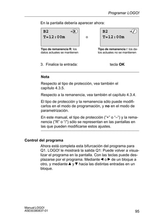 95
Manual LOGO!
A5E00380837-01
En la pantalla debería aparecer ahora:
o
Tipo de remanencia R: los
datos actuales se mantienen
Tipo de remanencia /: los da-
tos actuales no se mantienen
T=12:00m
B2 –/
T=12:00m
B2 –R
3. Finalice la entrada: tecla OK
Nota
Respecto al tipo de protección, vea también el
capítulo 4.3.5.
Respecto a la remanencia, vea también el capítulo 4.3.4.
El tipo de protección y la remanencia sólo puede modifi-
carlos en el modo de programación, y no en el modo de
parametrización.
En este manual, el tipo de protección (”+” o “–”) y la rema-
nencia (”R” o “/”) sólo se representan en las pantallas en
las que pueden modificarse estos ajustes.
Control del programa
Ahora está completa esta bifurcación del programa para
Q1. LOGO! le mostrará la salida Q1: Puede volver a visua-
lizar el programa en la pantalla. Con las teclas puede des-
plazarse por el programa. Mediante o de un bloque a
otro, y mediante y hacia las distintas entradas en un
bloque.
Programar LOGO!
 