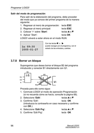 Manual LOGO!
A5E00380837-01
96
Salir del modo de programación
Para salir de la elaboración del programa, debe proceder
del modo que ya conoce del primer programa de la manera
siguiente:
1. Regresar al menú de programación: tecla ESC
2. Regresar al menú principal: tecla ESC
3. Colocar ’’ sobre ’Start’: teclas o
4. Aplicar ’Start’: tecla OK
LOGO! volverá a estar ahora en el modo RUN:
Con las teclas o
puede navegar por el programa y ver el
estado de las entradas y salidas.
2005-01-27
Lu 09:30
3.7.8 Borrar un bloque
Supongamos que desea borrar el bloque B2 del programa
introducido y conectar B1 directamente con Q1.
Q1
I1
I2
x x
Par
B1
B2
Proceda para ello como sigue:
1. Conmute LOGO! al modo de operación Programación
(si no recuerda cómo se hacía, consulte la página 68).
2. Seleccione ’Edit’: teclas o
3. Confirme ’Edit’: tecla OK
(introduzca la contraseña en caso necesario y confirme
con OK.)
4. Seleccione ’Edit Prg’: teclas o
5. Confirme ’Edit Prg’: tecla OK
Programar LOGO!
 