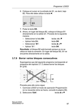 97
Manual LOGO!
A5E00380837-01
6. Coloque el cursor en la entrada de Q1, es decir, bajo
B2. Para ello debe utilizar la tecla :
B2 Q1
7. Pulse la tecla OK.
8. Ahora, en lugar del bloque B2, coloque el bloque B1
directamente en la salida Q1. Proceda de la siguiente
manera:
– Seleccionar la lista BN : teclas o
– Aplicar lista BN: tecla OK
– Seleccionar ’B1’: teclas o
– Aplicar ’B1’: tecla OK
Resultado: el bloque B2 está borrado porque ya no se
utiliza en toda la conexión. En lugar del bloque B2, B1 se
encuentra directamente en la salida.
3.7.9 Borrar varios bloques consecutivos
Supongamos que del siguiente programa (corresponde al
programa del capítulo 3.7.7) desea borrar los bloques
B1 y B2.
Q1
I1
I2
x x
Par
B1
B2
Proceda para ello como sigue:
1. Conmute LOGO! al modo de operación Programación
(si no recuerda cómo se hacía, consulte la página 68).
2. Seleccione ’Edit’: teclas o
Programar LOGO!
 