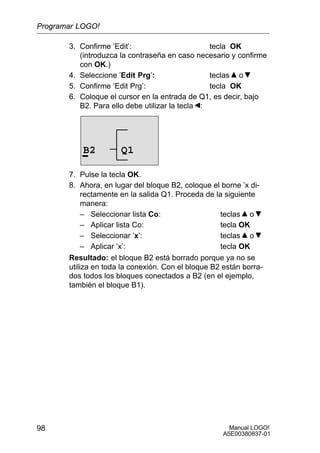 Manual LOGO!
A5E00380837-01
98
3. Confirme ’Edit’: tecla OK
(introduzca la contraseña en caso necesario y confirme
con OK.)
4. Seleccione ’Edit Prg’: teclas o
5. Confirme ’Edit Prg’: tecla OK
6. Coloque el cursor en la entrada de Q1, es decir, bajo
B2. Para ello debe utilizar la tecla :
B2 Q1
7. Pulse la tecla OK.
8. Ahora, en lugar del bloque B2, coloque el borne ’x di-
rectamente en la salida Q1. Proceda de la siguiente
manera:
– Seleccionar lista Co: teclas o
– Aplicar lista Co: tecla OK
– Seleccionar ’x’: teclas o
– Aplicar ’x’: tecla OK
Resultado: el bloque B2 está borrado porque ya no se
utiliza en toda la conexión. Con el bloque B2 están borra-
dos todos los bloques conectados a B2 (en el ejemplo,
también el bloque B1).
Programar LOGO!
 
