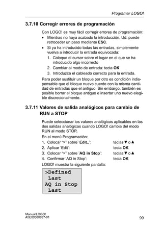 99
Manual LOGO!
A5E00380837-01
3.7.10 Corregir errores de programación
Con LOGO! es muy fácil corregir errores de programación:
• Mientras no haya acabado la introducción, Ud. puede
retroceder un paso mediante ESC.
• Si ya ha introducido todas las entradas, simplemente
vuelva a introducir la entrada equivocada:
1. Coloque el cursor sobre el lugar en el que se ha
introducido algo incorrecto
2. Cambiar al modo de entrada: tecla OK
3. Introduzca el cableado correcto para la entrada.
Para poder sustituir un bloque por otro es condición indis-
pensable que el bloque nuevo cuente con la misma canti-
dad de entradas que el antiguo. Sin embargo, también es
posible borrar el bloque antiguo e insertar uno nuevo elegi-
ble discrecionalmente.
3.7.11 Valores de salida analógicos para cambio de
RUN a STOP
Puede seleccionar los valores analógicos aplicables en las
dos salidas analógicas cuando LOGO! cambia del modo
RUN al modo STOP.
En el menú Programación:
1. Colocar “” sobre ’Edit..’: teclas o
2. Aplicar ’Edit’: tecla OK
3. Colocar “” sobre ’AQ in Stop’: teclas o
4. Confirmar ’AQ in Stop’: tecla OK
LOGO! muestra la siguiente pantalla:
Defined
Last
AQ in Stop
Last
Programar LOGO!
 