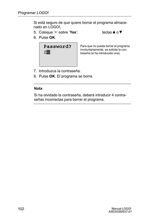 Manual LOGO!
A5E00380837-01
102
Si está seguro de que quiere borrar el programa almace-
nado en LOGO!,
5. Coloque ’’ sobre ’Yes’: teclas o
6. Pulse OK.
Para que no pueda borrar el programa
involuntariamente, se solicita la con-
traseña (si ha introducido una).
Password?
ZZ
7. Introduzca la contraseña.
8. Pulse OK. El programa se borra.
Nota
Si ha olvidado la contraseña, deberá introducir 4 contra-
señas incorrectas para borrar el programa.
Programar LOGO!
 