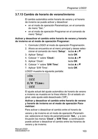 103
Manual LOGO!
A5E00380837-01
3.7.13 Cambio de horario de verano/invierno
El cambio automático entre horario de verano y el horario
de invierno se puede activar y desactivar:
• en el modo de operación Parametrizar, en el comando
de menú “Set..”
• en el modo de operación Programar en el comando de
menú “Setup”.
Activar y desactivar el cambio entre horario de verano y horario
de invierno en el modo de operación Programar:
1. Conmute LOGO! al modo de operación Programación.
2. Ahora se encuentra en el menú principal y desea selec-
cionar el comando de menú ’Setup’: teclas o
3. Aplicar ’Setup’: tecla OK
4. Colocar ’’ sobre ’Clock’: teclas o
5. Aplicar ’Clock’: tecla OK
6. Colocar ’’ sobre ’S/W Time’: teclas o
7. Aplicar ’S/W Time’: tecla OK
LOGO! muestra la siguiente pantalla:
On
Off
S/W Time:
Off
El ajuste actual del ajuste automático de horario de verano
e invierno se muestra en la línea inferior. En el estado ori-
ginal, este ajuste está desactivado (’Off’).
Activar y desactivar el cambio entre horario de verano
y horario de invierno en el modo de operación Para-
metrizar:
Para activar o desactivar el cambio entre el horario de
verano y de invierno en el modo de operación Parametri-
zar, seleccione el menú de parametrización ’Set..’, y a con-
tinuación los menús ’Clock’ y ’S/W Time’. a continuación
puede activar o desactivar el cambio entre los horarios de
verano y de invierno.
Programar LOGO!
 