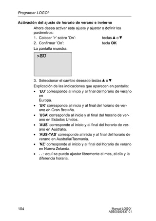Manual LOGO!
A5E00380837-01
104
Activación del ajuste de horario de verano e invierno
Ahora desea activar este ajuste y ajustar o definir los
parámetros:
1. Colocar ’’ sobre ’On’: teclas o
2. Confirmar ’On’: tecla OK
La pantalla muestra:
EU
3. Seleccionar el cambio deseado:teclas o
Explicación de las indicaciones que aparecen en pantalla:
• ’EU’ corresponde al inicio y al final del horario de verano
en
Europa.
• ’UK’ corresponde al inicio y al final del horario de ver-
ano en Gran Bretaña.
• ’USA’ corresponde al inicio y al final del horario de ver-
ano en Estados Unidos.
• ’AUS’ corresponde al inicio y al final del horario de ver-
ano en Australia.
• ’AUS-TAS’ corresponde al inicio y al final del horario de
verano en Australia/Tasmania.
• ’NZ’ corresponde al inicio y al final del horario de verano
en Nueva Zelanda.
• . . : aquí se puede ajustar libremente el mes, el día y la
diferencia horaria.
Programar LOGO!
 