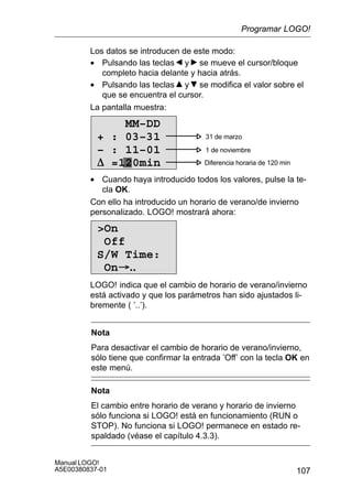 107
Manual LOGO!
A5E00380837-01
Los datos se introducen de este modo:
• Pulsando las teclas y se mueve el cursor/bloque
completo hacia delante y hacia atrás.
• Pulsando las teclas y se modifica el valor sobre el
que se encuentra el cursor.
La pantalla muestra:
0 31 de marzo
1 de noviembre
Diferencia horaria de 120 min
MM–DD
+ : 03–31
– : 11–01
D =120min
• Cuando haya introducido todos los valores, pulse la te-
cla OK.
Con ello ha introducido un horario de verano/de invierno
personalizado. LOGO! mostrará ahora:
On
Off
S/W Time:
On..
LOGO! indica que el cambio de horario de verano/invierno
está activado y que los parámetros han sido ajustados li-
bremente ( ’..’).
Nota
Para desactivar el cambio de horario de verano/invierno,
sólo tiene que confirmar la entrada ’Off’ con la tecla OK en
este menú.
Nota
El cambio entre horario de verano y horario de invierno
sólo funciona si LOGO! está en funcionamiento (RUN o
STOP). No funciona si LOGO! permanece en estado re-
spaldado (véase el capítulo 4.3.3).
Programar LOGO!
 