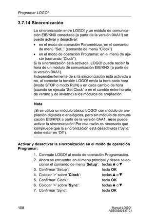 Manual LOGO!
A5E00380837-01
108
3.7.14 Sincronización
La sincronización entre LOGO! y un módulo de comunica-
ción EIB/KNX conectado (a partir de la versión 0AA1!) se
puede activar y desactivar:
• en el modo de operación Parametrizar, en el comando
de menú “Set..” (comando de menú “Clock”)
• en el modo de operación Programar, en el menú de aju-
ste (comando “Clock”).
Si la sincronización está activada, LOGO! puede recibir la
hora de un módulo de comunicación EIB/KNX (a partir de
la versión 0AA1).
Independientemente de si la sincronización está activada o
no, al conectar la tensión LOGO! envía la hora cada hora
(modo STOP o modo RUN) y en cada cambio de hora
(cuando se ejecuta ’Set Clock’ o en el cambio entre horario
de verano y de invierno) a los módulos de ampliación.
Nota
¡Si se utiliza un módulo básico LOGO! con módulo de am-
pliación digitales o analógicos, pero sin módulo de comuni-
cación EIB/KNX a partir de la versión 0AA1, nose puede
activar la sincronización! Por esa razón es necesario que
compruebe que la sincronización está desactivada (’Sync’
debe estar en ’Off’).
Activar y desactivar la sincronización en el modo de operación
Programar:
1. Conmute LOGO! al modo de operación Programación.
2. Ahora se encuentra en el menú principal y desea selec-
cionar el comando de menú ’Setup’: teclas o
3. Confirmar ’Setup’: tecla OK
4. Colocar ’’ sobre ’Clock’: teclas o
5. Confirmar ’Clock’: tecla OK
6. Colocar ’’ sobre ’Sync’: teclas o
7. Confirmar ’Sync’: tecla OK
Programar LOGO!
 