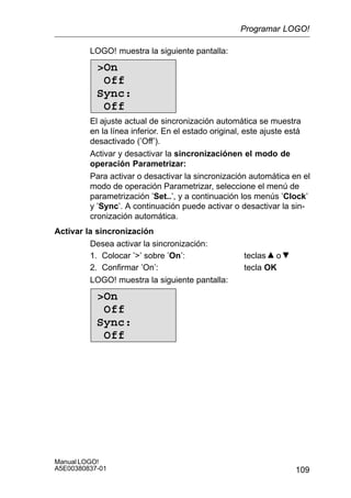 109
Manual LOGO!
A5E00380837-01
LOGO! muestra la siguiente pantalla:
On
Off
Sync:
Off
El ajuste actual de sincronización automática se muestra
en la línea inferior. En el estado original, este ajuste está
desactivado (’Off’).
Activar y desactivar la sincronizaciónen el modo de
operación Parametrizar:
Para activar o desactivar la sincronización automática en el
modo de operación Parametrizar, seleccione el menú de
parametrización ’Set..’, y a continuación los menús ’Clock’
y ’Sync’. A continuación puede activar o desactivar la sin-
cronización automática.
Activar la sincronización
Desea activar la sincronización:
1. Colocar ’’ sobre ’On’: teclas o
2. Confirmar ’On’: tecla OK
LOGO! muestra la siguiente pantalla:
On
Off
Sync:
Off
Programar LOGO!
 