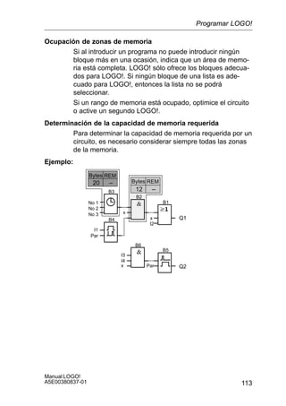 113
Manual LOGO!
A5E00380837-01
Ocupación de zonas de memoria
Si al introducir un programa no puede introducir ningún
bloque más en una ocasión, indica que un área de memo-
ria está completa. LOGO! sólo ofrece los bloques adecua-
dos para LOGO!. Si ningún bloque de una lista es ade-
cuado para LOGO!, entonces la lista no se podrá
seleccionar.
Si un rango de memoria está ocupado, optimice el circuito
o active un segundo LOGO!.
Determinación de la capacidad de memoria requerida
Para determinar la capacidad de memoria requerida por un
circuito, es necesario considerar siempre todas las zonas
de la memoria.
Ejemplo:
Q1x
I2
B1
B2
B3
x
B4
–20
No 1
No 2
No 3
I1
Par
B5
B6
Par Q2
I3
I4
x
REMBytes
–12
REMBytes
Programar LOGO!
 
