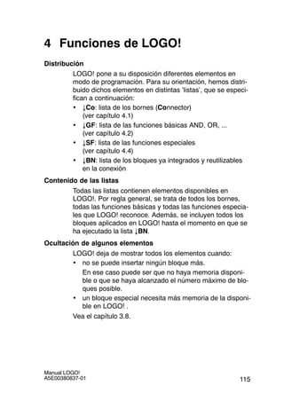 115
Manual LOGO!
A5E00380837-01
4 Funciones de LOGO!
Distribución
LOGO! pone a su disposición diferentes elementos en
modo de programación. Para su orientación, hemos distri-
buido dichos elementos en distintas ’listas’, que se especi-
fican a continuación:
• ±Co: lista de los bornes (Connector)
(ver capítulo 4.1)
• ±GF: lista de las funciones básicas AND, OR, ...
(ver capítulo 4.2)
• ±SF: lista de las funciones especiales
(ver capítulo 4.4)
• ±BN: lista de los bloques ya integrados y reutilizables
en la conexión
Contenido de las listas
Todas las listas contienen elementos disponibles en
LOGO!. Por regla general, se trata de todos los bornes,
todas las funciones básicas y todas las funciones especia-
les que LOGO! reconoce. Además, se incluyen todos los
bloques aplicados en LOGO! hasta el momento en que se
ha ejecutado la lista ±BN.
Ocultación de algunos elementos
LOGO! deja de mostrar todos los elementos cuando:
• no se puede insertar ningún bloque más.
En ese caso puede ser que no haya memoria disponi-
ble o que se haya alcanzado el número máximo de blo-
ques posible.
• un bloque especial necesita más memoria de la disponi-
ble en LOGO! .
Vea el capítulo 3.8.
 
