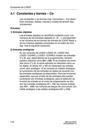 Manual LOGO!
A5E00380837-01
116
4.1 Constantes y bornes – Co
Las constantes y los bornes (ingl. Connectors = Co) identi-
fican entradas, salidas, marcas y niveles de tensión fijos
(constantes).
Entradas:
1) Entradas digitales
Las entradas digitales se identifican mediante una I. Los
números de las entradas digitales (I1, I2, ...) corresponden
a los números de los bornes de entrada de LOGO! Basic y
de los módulos digitales conectados en el orden de mon-
taje. Vea la siguiente ilustración.
2) Entradas analógicas
En las variantes de LOGO! LOGO! 24, LOGO! 24o,
LOGO! 12/24RC y LOGO! 12/24RCo existen las entradas
I7 y I8, que, dependiendo de la programación, también
pueden utilizarse como AI1 y AI2. Si se emplean las entra-
das como I7 y I8, la señal aplicada se interpreta como va-
lor digital. Al utilizar AI1 y AI2 se interpretan las señales
como valor analógico. Si se conecta un módulo analógico,
la numeración de las entradas se realiza de acuerdo con
las entradas analógicas ya disponibles. Para las funciones
especiales, que por el lado de las entradas sólo pueden
conectarse con entradas analógicas, para la selección de
la señal de entrada en el modo de programación se ofre-
cen las entradas analógicas AI1...AI8, las marcas analógi-
cas AM1...AM6, los números de bloque de una función con
salida analógica o las salidas analógicas AQ1 y AQ2.
Funciones de LOGO!
 