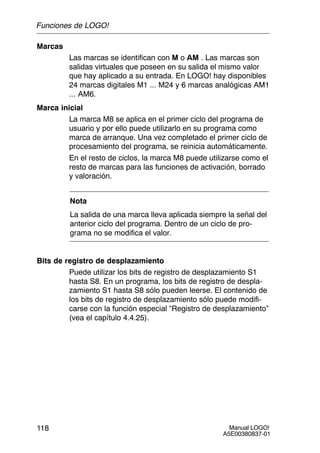 Manual LOGO!
A5E00380837-01
118
Marcas
Las marcas se identifican con M o AM . Las marcas son
salidas virtuales que poseen en su salida el mismo valor
que hay aplicado a su entrada. En LOGO! hay disponibles
24 marcas digitales M1 ... M24 y 6 marcas analógicas AM1
... AM6.
Marca inicial
La marca M8 se aplica en el primer ciclo del programa de
usuario y por ello puede utilizarlo en su programa como
marca de arranque. Una vez completado el primer ciclo de
procesamiento del programa, se reinicia automáticamente.
En el resto de ciclos, la marca M8 puede utilizarse como el
resto de marcas para las funciones de activación, borrado
y valoración.
Nota
La salida de una marca lleva aplicada siempre la señal del
anterior ciclo del programa. Dentro de un ciclo de pro-
grama no se modifica el valor.
Bits de registro de desplazamiento
Puede utilizar los bits de registro de desplazamiento S1
hasta S8. En un programa, los bits de registro de despla-
zamiento S1 hasta S8 sólo pueden leerse. El contenido de
los bits de registro de desplazamiento sólo puede modifi-
carse con la función especial “Registro de desplazamiento”
(vea el capítulo 4.4.25).
Funciones de LOGO!
 