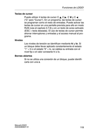 119
Manual LOGO!
A5E00380837-01
Teclas de cursor
Puede utilizar 4 teclas de cursor C Y, C , C B y C A
(”C” para “Cursor”). En un programa, las teclas de cursor
se programan como el resto de entradas. Puede activar las
teclas de cursor en una pantalla prevista para ello en modo
RUN (vea el capítulo 3.7.6) y en un texto de aviso activado
(ESC + tecla deseada). El uso de teclas de cursor permite
ahorrar interruptores y entradas y el acceso manual al pro-
grama.
Niveles
Los niveles de tensión se identifican mediante hi y lo. Si
un bloque debe llevar aplicado constantemente el estado
“1” = hi o el estado “0” = lo, se cablea su entrada con el
nivel fijo o el valor constante hi o lo.
Bornes abiertos
Si no se utiliza una conexión de un bloque, puede identifi-
carla con una x.
Funciones de LOGO!
 