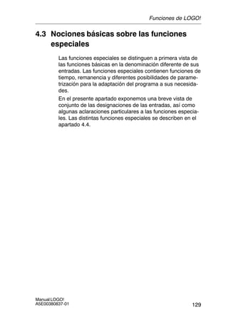129
Manual LOGO!
A5E00380837-01
4.3 Nociones básicas sobre las funciones
especiales
Las funciones especiales se distinguen a primera vista de
las funciones básicas en la denominación diferente de sus
entradas. Las funciones especiales contienen funciones de
tiempo, remanencia y diferentes posibilidades de parame-
trización para la adaptación del programa a sus necesida-
des.
En el presente apartado exponemos una breve vista de
conjunto de las designaciones de las entradas, así como
algunas aclaraciones particulares a las funciones especia-
les. Las distintas funciones especiales se describen en el
apartado 4.4.
Funciones de LOGO!
 