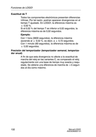 Manual LOGO!
A5E00380837-01
132
Exactitud de T
Todos los componentes electrónicos presentan diferencias
ínfimas. Por tal razón, podrían aparecer divergencias en el
tiempo T ajustado. En LOGO!, la diferencia máxima es
 0,02 %.
Si el 0,02 % del tiempo T es inferior a 0,02 segundos, la
diferencia máxima es de 0,02 segundos.
Ejemplo:
Con 1 hora (3600 segundos), la diferencia máxima
asciende al  0,02 %, es decir, a  0,72 segundos.
Con 1 minuto (60 segundos), la diferencia máxima es de
 0,02 segundos.
Precisión del temporizador (temporizador semanal, temporiza-
dor anual)
A fin de que esta divergencia no afecte a la exactitud de
marcha del reloj en las variantes C, es comparado el reloj
regularmente con una base de tiempo muy exacta y reaju-
stado. Se obtiene una diferencia de marcha de $5 segun-
dos al día como máximo.
Funciones de LOGO!
 