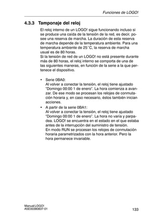133
Manual LOGO!
A5E00380837-01
4.3.3 Tamponaje del reloj
El reloj interno de un LOGO! sigue funcionando incluso si
se produce una caída de la tensión de la red, es decir, po-
see una reserva de marcha. La duración de esta reserva
de marcha depende de la temperatura ambiente. Para una
temperatura ambiente de 25°C, la reserva de marcha
usual es de 80 horas.
Si la tensión de red de un LOGO! no está presente durante
más de 80 horas, el reloj interno se comporta de una de
las siguientes maneras, en función de la serie a la que per-
tenece el dispositivo.
• Serie 0BA0:
Al volver a conectar la tensión, el reloj tiene ajustado
“Domingo 00:00 1 de enero”. La hora comienza a avan-
zar. De ese modo se procesan los relojes de conmuta-
ción horaria y, en caso necesario, éstos también inician
acciones.
• A partir de la serie 0BA1:
Al volver a conectar la tensión, el reloj tiene ajustado
“Domingo 00:00 1 de enero”. La hora no varía y parpa-
dea. LOGO! se encuentra en el estado en el que estaba
antes de la interrupción del suministro de tensión.
En modo RUN se procesan los relojes de conmutación
horaria parametrizados con la hora anterior. Pero la
hora permanece invariable.
Funciones de LOGO!
 