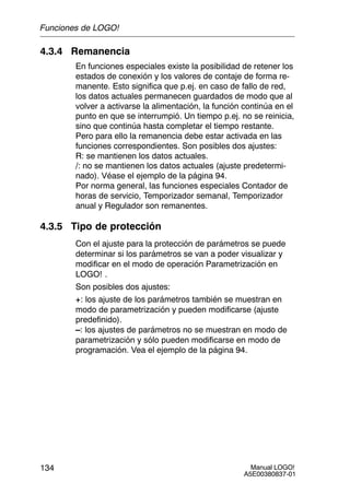 Manual LOGO!
A5E00380837-01
134
4.3.4 Remanencia
En funciones especiales existe la posibilidad de retener los
estados de conexión y los valores de contaje de forma re-
manente. Esto significa que p.ej. en caso de fallo de red,
los datos actuales permanecen guardados de modo que al
volver a activarse la alimentación, la función continúa en el
punto en que se interrumpió. Un tiempo p.ej. no se reinicia,
sino que continúa hasta completar el tiempo restante.
Pero para ello la remanencia debe estar activada en las
funciones correspondientes. Son posibles dos ajustes:
R: se mantienen los datos actuales.
/: no se mantienen los datos actuales (ajuste predetermi-
nado). Véase el ejemplo de la página 94.
Por norma general, las funciones especiales Contador de
horas de servicio, Temporizador semanal, Temporizador
anual y Regulador son remanentes.
4.3.5 Tipo de protección
Con el ajuste para la protección de parámetros se puede
determinar si los parámetros se van a poder visualizar y
modificar en el modo de operación Parametrización en
LOGO! .
Son posibles dos ajustes:
+: los ajuste de los parámetros también se muestran en
modo de parametrización y pueden modificarse (ajuste
predefinido).
–: los ajustes de parámetros no se muestran en modo de
parametrización y sólo pueden modificarse en modo de
programación. Vea el ejemplo de la página 94.
Funciones de LOGO!
 