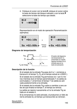 145
Manual LOGO!
A5E00380837-01
4. Coloque el cursor con la tecla coloque el cursor sobre
la base de tiempo del bloque indicado y con la tecla
seleccione la base de tiempo que desee.
B12 +R
T !B006m
Representación en el modo de operación Parametrización
(ejemplos):
T =04:10hT =04:10
Ta =02:00h
B12
o
B12
T !B006m
Ta =02:00hTiempo
actual
Diagrama de temporización
Trg
T T
Ta se inicia
Q
El sector del diagrama
de temporización re-
presentado en negrita
aparece también en el
símbolo para el re-
tardo de activación.
Descripción de la función
Si el estado de la entrada Trg pasa de 0 a 1, comienza a
transcurrir el tiempo Ta (Ta es el tiempo actual en LOGO! ).
Si el estado de la entrada Trg permanece en 1 por lo me-
nos mientras dure el tiempo parametrizado T, la salida es
conmutada a 1 al terminar el tiempo T (la salida es acti-
vada posteriormente a la entrada).
Si el estado de la entrada Trg vuelve a cambiar a cero an-
tes de que finalice el tiempo T, el tiempo se reinicia.
La salida se repone nuevamente a 0 si la entrada Trg se
halla en el estado 0.
Si la remanencia no está activada, al producirse un fallo de
red la entrada Q y el tiempo ya transcurrido se reinician.
Funciones de LOGO!
 
