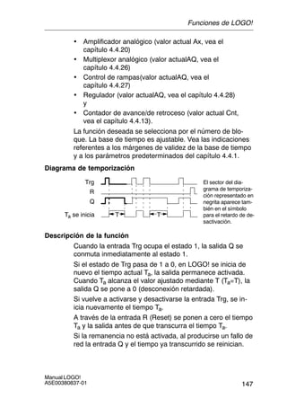 147
Manual LOGO!
A5E00380837-01
• Amplificador analógico (valor actual Ax, vea el
capítulo 4.4.20)
• Multiplexor analógico (valor actualAQ, vea el
capítulo 4.4.26)
• Control de rampas(valor actualAQ, vea el
capítulo 4.4.27)
• Regulador (valor actualAQ, vea el capítulo 4.4.28)
y
• Contador de avance/de retroceso (valor actual Cnt,
vea el capítulo 4.4.13).
La función deseada se selecciona por el número de blo-
que. La base de tiempo es ajustable. Vea las indicaciones
referentes a los márgenes de validez de la base de tiempo
y a los parámetros predeterminados del capítulo 4.4.1.
Diagrama de temporización
Trg
TTTa se inicia
Q
R
El sector del dia-
grama de temporiza-
ción representado en
negrita aparece tam-
bién en el símbolo
para el retardo de de-
sactivación.
Descripción de la función
Cuando la entrada Trg ocupa el estado 1, la salida Q se
conmuta inmediatamente al estado 1.
Si el estado de Trg pasa de 1 a 0, en LOGO! se inicia de
nuevo el tiempo actual Ta, la salida permanece activada.
Cuando Ta alcanza el valor ajustado mediante T (Ta=T), la
salida Q se pone a 0 (desconexión retardada).
Si vuelve a activarse y desactivarse la entrada Trg, se in-
icia nuevamente el tiempo Ta.
A través de la entrada R (Reset) se ponen a cero el tiempo
Ta y la salida antes de que transcurra el tiempo Ta.
Si la remanencia no está activada, al producirse un fallo de
red la entrada Q y el tiempo ya transcurrido se reinician.
Funciones de LOGO!
 