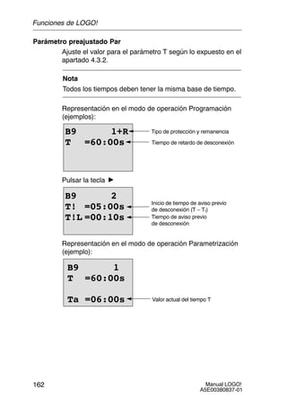 Manual LOGO!
A5E00380837-01
162
Parámetro preajustado Par
Ajuste el valor para el parámetro T según lo expuesto en el
apartado 4.3.2.
Nota
Todos los tiempos deben tener la misma base de tiempo.
Representación en el modo de operación Programación
(ejemplos):
B9 1+R
T =60:00s
Tipo de protección y remanencia
Tiempo de retardo de desconexión
Pulsar la tecla
B9 2
T! =05:00s
T!L =00:10s
Inicio de tiempo de aviso previo
de desconexión (T – T!)
Tiempo de aviso previo
de desconexión
Representación en el modo de operación Parametrización
(ejemplo):
B9 1
T =60:00s
Ta =06:00s Valor actual del tiempo T
Funciones de LOGO!
 