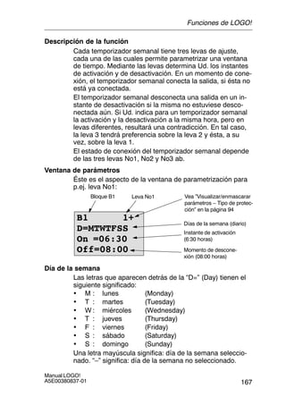 167
Manual LOGO!
A5E00380837-01
Descripción de la función
Cada temporizador semanal tiene tres levas de ajuste,
cada una de las cuales permite parametrizar una ventana
de tiempo. Mediante las levas determina Ud. los instantes
de activación y de desactivación. En un momento de cone-
xión, el temporizador semanal conecta la salida, si ésta no
está ya conectada.
El temporizador semanal desconecta una salida en un in-
stante de desactivación si la misma no estuviese desco-
nectada aún. Si Ud. indica para un temporizador semanal
la activación y la desactivación a la misma hora, pero en
levas diferentes, resultará una contradicción. En tal caso,
la leva 3 tendrá preferencia sobre la leva 2 y ésta, a su
vez, sobre la leva 1.
El estado de conexión del temporizador semanal depende
de las tres levas No1, No2 y No3 ab.
Ventana de parámetros
Éste es el aspecto de la ventana de parametrización para
p.ej. leva No1:
B1 1+
D=MTWTFSS
On =06:30
Off=08:00
Instante de activación
(6:30 horas)
Vea ”Visualizar/enmascarar
parámetros – Tipo de protec-
ción” en la página 94
Momento de descone-
xión (08:00 horas)
Bloque B1 Leva No1
Días de la semana (diario)
Día de la semana
Las letras que aparecen detrás de la “D=” (Day) tienen el
siguiente significado:
• M : lunes (Monday)
• T : martes (Tuesday)
• W : miércoles (Wednesday)
• T : jueves (Thursday)
• F : viernes (Friday)
• S : sábado (Saturday)
• S : domingo (Sunday)
Una letra mayúscula significa: día de la semana seleccio-
nado. “–” significa: día de la semana no seleccionado.
Funciones de LOGO!
 