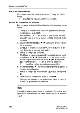 Manual LOGO!
A5E00380837-01
168
Horas de conmutación
Es posible cualquier instante entre las 00:00 y las 23:59
horas.
––:–– significa: no hay conexión/desconexión.
Ajuste del temporizador semanal
Las horas de activación/desactivación se introducen como
sigue:
1. Coloque el cursor sobre uno e los parámetros No del
temporizador (p.ej. No1).
2. Pulse la tecla OK. LOGO! abre la ventana de parame-
trización para la leva. El cursor se halla en el día de la
semana.
3. Elija mediante las teclas y , elija uno o varios días
de la semana.
4. Coloque el cursor con la tecla , lleve el cursor al pri-
mer dígito de la hora de activación.
5. Active el tiempo de conexión.
Modifique el valor en la posición correspondiente medi-
ante las teclas y . Desplace el cursor entre los di-
stintos dígitos mediante las teclas y . Sólo puede
seleccionar el valor ––:–– en la primera posición
(––:–– significa: no hay conexión/desconexión).
6. Mediante la tecla , lleve el cursor al primer dígito de la
hora de desactivación.
7. Active el tiempo de desconexión (igual que en el punto
5).
8. Para finalizar su entrada: pulse la tecla OK.
El cursor se halla en el parámetro No2 (leva 2). Ahora
puede Ud. parametrizar otra leva.
Nota
Las indicaciones referentes a la precisión del reloj de tem-
porización aparecen en los datos técnicos y en el apartado
4.3.2.
Funciones de LOGO!
 