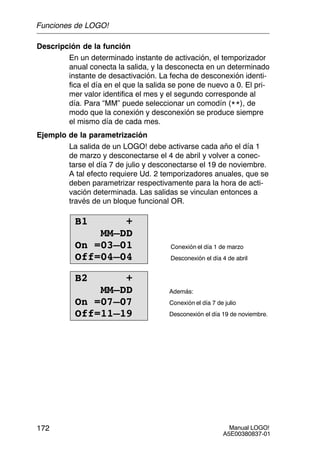 Manual LOGO!
A5E00380837-01
172
Descripción de la función
En un determinado instante de activación, el temporizador
anual conecta la salida, y la desconecta en un determinado
instante de desactivación. La fecha de desconexión identi-
fica el día en el que la salida se pone de nuevo a 0. El pri-
mer valor identifica el mes y el segundo corresponde al
día. Para “MM” puede seleccionar un comodín (**), de
modo que la conexión y desconexión se produce siempre
el mismo día de cada mes.
Ejemplo de la parametrización
La salida de un LOGO! debe activarse cada año el día 1
de marzo y desconectarse el 4 de abril y volver a conec-
tarse el día 7 de julio y desconectarse el 19 de noviembre.
A tal efecto requiere Ud. 2 temporizadores anuales, que se
deben parametrizar respectivamente para la hora de acti-
vación determinada. Las salidas se vinculan entonces a
través de un bloque funcional OR.
B1 +
MM–DD
On =03–01
Off=04–04
Conexión el día 1 de marzo
Desconexión el día 4 de abril
B2 +
MM–DD
On =07–07
Off=11–19
Además:
Conexión el día 7 de julio
Desconexión el día 19 de noviembre.
Funciones de LOGO!
 