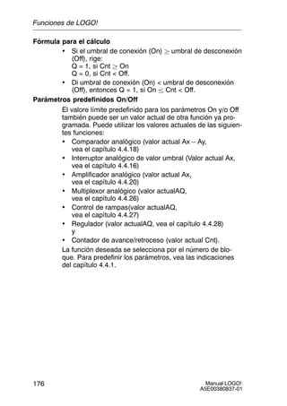 Manual LOGO!
A5E00380837-01
176
Fórmula para el cálculo
• Si el umbral de conexión (On)  umbral de desconexión
(Off), rige:
Q = 1, si Cnt  On
Q = 0, si Cnt  Off.
• Di umbral de conexión (On)  umbral de desconexión
(Off), entonces Q = 1, si On  Cnt  Off.
Parámetros predefinidos On/Off
El valore límite predefinido para los parámetros On y/o Off
también puede ser un valor actual de otra función ya pro-
gramada. Puede utilizar los valores actuales de las siguien-
tes funciones:
• Comparador analógico (valor actual Ax – Ay,
vea el capítulo 4.4.18)
• Interruptor analógico de valor umbral (Valor actual Ax,
vea el capítulo 4.4.16)
• Amplificador analógico (valor actual Ax,
vea el capítulo 4.4.20)
• Multiplexor analógico (valor actualAQ,
vea el capítulo 4.4.26)
• Control de rampas(valor actualAQ,
vea el capítulo 4.4.27)
• Regulador (valor actualAQ, vea el capítulo 4.4.28)
y
• Contador de avance/retroceso (valor actual Cnt).
La función deseada se selecciona por el número de blo-
que. Para predefinir los parámetros, vea las indicaciones
del capítulo 4.4.1.
Funciones de LOGO!
 