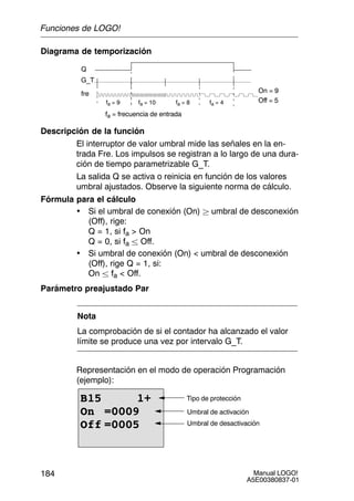 Manual LOGO!
A5E00380837-01
184
Diagrama de temporización
Q
Off = 5fa = 9 fa = 10 fa = 8 fa = 4
G_T
fre On = 9
fa = frecuencia de entrada
Descripción de la función
El interruptor de valor umbral mide las señales en la en-
trada Fre. Los impulsos se registran a lo largo de una dura-
ción de tiempo parametrizable G_T.
La salida Q se activa o reinicia en función de los valores
umbral ajustados. Observe la siguiente norma de cálculo.
Fórmula para el cálculo
• Si el umbral de conexión (On)  umbral de desconexión
(Off), rige:
Q = 1, si fa  On
Q = 0, si fa  Off.
• Si umbral de conexión (On)  umbral de desconexión
(Off), rige Q = 1, si:
On  fa  Off.
Parámetro preajustado Par
Nota
La comprobación de si el contador ha alcanzado el valor
límite se produce una vez por intervalo G_T.
Representación en el modo de operación Programación
(ejemplo):
B15 1+
On =0009
Off =0005
Tipo de protección
Umbral de activación
Umbral de desactivación
Funciones de LOGO!
 