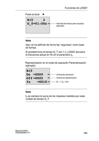 185
Manual LOGO!
A5E00380837-01
Pulse la tecla
B15 2
G_T=01:00s Intervalo de tiempo para impulsos
(ejemplo)
Nota
Aquí se ha definido de forma fija “segundos” como base
de tiempo.
Si predetermina el tiempo G_T con 1 s, LOGO! devuelve
la frecuencia actual en Hz en el parámetro fa.
Representación en el modo de operación Parametrización
(ejemplo):
B15
On =0009
Off =0005
fa =0010
Umbral de activación
Umbral de desactivación
Q = 1 (fa  On)
Nota
fa es siempre la suma de los impulsos medidos por cada
unidad de tiempo G_T.
Funciones de LOGO!
 