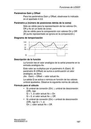 187
Manual LOGO!
A5E00380837-01
Parámetros Gain y Offset
Para los parámetros Gain y Offset, obsérvese lo indicado
en el apartado 4.3.6.
Parámetro p (número de posiciones detrás de la coma)
Sólo es válido para la representación de los valores On,
Off y Ax en un texto de aviso.
¡No es válido para la comparación con valores On y Off!
(El punto representado se ignora en la comparación.)
Diagrama de temporización
Q
1000
0Ax
Off
Off
Descripción de la función
La función lee el valor analógico de la señal presente en la
entrada analógica Ax.
Este valor se multiplica por el parámetro A (Gain). El
parámetro B (Offset) se suma a continuación al valor
analógico, es decir,
(Ax  Gain) + Offset = valor actual Ax.
La salida Q se activa o reinicia en función de los valores
umbral ajustados. Observe la siguiente norma de cálculo.
Fórmula para el cálculo
• Si umbral de conexión (On)  umbral de desconexión
(Off), rige:
Q = 1, si valor actual Ax  On
Q = 0, si valor actual Ax  Off.
• Si umbral de conexión (On)  umbral de desconexión
(Off), rige Q = 1, si:
On  valor actual Ax  Off.
Funciones de LOGO!
 