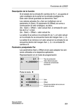 201
Manual LOGO!
A5E00380837-01
Descripción de la función
Si el estado de la entrada En cambia de 0 a 1, se guarda el
valor analógico de la señal en la entrada analógica Ax.
Este valor actual guardado se denomina “Aen”.
Los valores actuales Ax y Aen se multiplican con el
parámetro A (Gain). El parámetro B (Offset) se suma a
continuación al valor analógico, es decir,
(Ax  Gain) + Offset = valor actual Aen, si entrada En cam-
bia de 0 a 1 o bien
(Ax  Gain) + Offset = valor actual Ax.
La salida Q se activa si la entrada En es 1 y el valor actual
en la entrada Ax se encuentra fuera del margen Aen  n .
La salida Q se reinicia si el valor actual en la entrada Ax se
encuentra dentro del margen Aen  n o la entrada En
cambia a 0.
Parámetro preajustado Par
Los parámetros Gain y Offset sirven para adaptar los sen-
sores utilizados a la respectiva aplicación.
Representación en el modo de programación:
B3 1+
n =00000
Tipo de protección
Valor diferencial para
umbral de conexión/de-
sconexión
Pulse la tecla
Posiciones detrás de la coma en
el texto de aviso
B3 2
A =00.00
B =+00000
p =0
Offset
Gain
Funciones de LOGO!
 