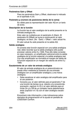 Manual LOGO!
A5E00380837-01
204
Parámetros Gain y Offset
Para los parámetros Gain y Offset, obsérvese lo indicado
en el apartado 4.3.6.
Parámetro p (número de posiciones detrás de la coma)
Es válido para la representación del valor AQ en un texto
de aviso.
Descripción de la función
La función lee el valor analógico de la señal presente en la
entrada analógica Ax.
Este valor se multiplica por el parámetro A (Gain). El
parámetro B (Offset) se suma a continuación al valor
analógico, es decir, (Ax  Gain) + Offset = valor actual Ax.
El valor actual Ax está presente en la salida AQ.
Salida analógica
Si conecta esta función especial con una salida analógica
real, debe recordar que la salida analógica sólo puede
procesar valores entre 0 y 1000. Para ello debe conectar,
en caso necesario, un amplificador adicional entre la salida
analógica de la función especial y la salida analógica real.
Con ese amplificador se normaliza el margen de salida de
la función especial en un margen de valores de entre 0 y
1000.
Escalamiento de un valor de entrada analógica
El valor de entrada analógica de un potenciómetro se
puede influir mediante la conexión de una entrada
analógica con un amplificador analógico y una marca
analógica.
• Debe escalonar el valor analógico del amplificador para
el uso posterior.
• Conecte p.ej. el valor definido para el parámetro T de
una función de tiempo (p.ej. retardo a la conexión/de-
sconexión, capítulo 4.4.3) o el valor definido para el
límite On y/u Off de un contador hacia delante/hacia
atrás (capítulo 4.4.13) con el valor analógico escalo-
nado.
Encontrará más información y más indicaciones sobre
ejemplos de programación en la ayuda en pantalla de
LOGO!Soft Comfort.
Funciones de LOGO!
 