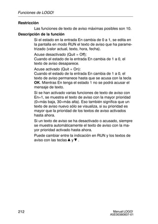 Manual LOGO!
A5E00380837-01
212
Restricción
Las funciones de texto de aviso máximas posibles son 10.
Descripción de la función
Si el estado en la entrada En cambia de 0 a 1, se edita en
la pantalla en modo RUN el texto de aviso que ha parame-
trizado (valor actual, texto, hora, fecha).
Acuse desactivado (Quit = Off):
Cuando el estado de la entrada En cambia de 1 a 0, el
texto de aviso desaparece.
Acuse activado (Quit = On):
Cuando el estado de la entrada En cambia de 1 a 0, el
texto de aviso permanece hasta que se acusa con la tecla
OK. Mientras En tenga el estado 1 no se podrá acusar el
mensaje de texto.
Si se han activado varias funciones de texto de aviso con
En=1, se muestra el texto de aviso con la mayor prioridad
(0=más baja, 30=más alta). Eso también significa que un
texto de aviso nuevo sólo se visualiza, si su prioridad es
mayor que la prioridad de los textos de aviso activados
hasta ahora.
Si un texto de aviso se ha desactivado o acusado, siempre
se muestra automáticamente el texto de aviso con la ma-
yor prioridad activado hasta ahora.
Puede cambiar entre la indicación en RUN y los textos de
aviso con las teclas y .
Funciones de LOGO!
 