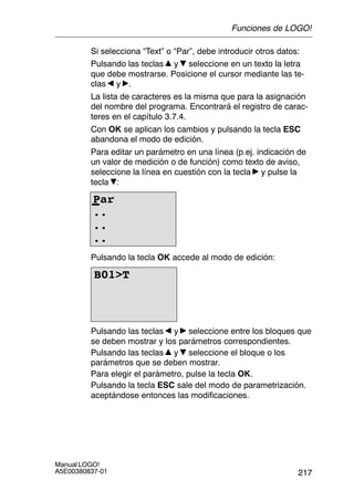 217
Manual LOGO!
A5E00380837-01
Si selecciona “Text” o “Par”, debe introducir otros datos:
Pulsando las teclas y seleccione en un texto la letra
que debe mostrarse. Posicione el cursor mediante las te-
clas y .
La lista de caracteres es la misma que para la asignación
del nombre del programa. Encontrará el registro de carac-
teres en el capítulo 3.7.4.
Con OK se aplican los cambios y pulsando la tecla ESC
abandona el modo de edición.
Para editar un parámetro en una línea (p.ej. indicación de
un valor de medición o de función) como texto de aviso,
seleccione la línea en cuestión con la tecla y pulse la
tecla :
Par
..
..
..
Pulsando la tecla OK accede al modo de edición:
B01T
Pulsando las teclas y seleccione entre los bloques que
se deben mostrar y los parámetros correspondientes.
Pulsando las teclas y seleccione el bloque o los
parámetros que se deben mostrar.
Para elegir el parámetro, pulse la tecla OK.
Pulsando la tecla ESC sale del modo de parametrización.
aceptándose entonces las modificaciones.
Funciones de LOGO!
 