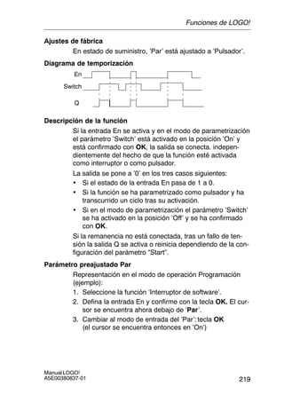 219
Manual LOGO!
A5E00380837-01
Ajustes de fábrica
En estado de suministro, ’Par’ está ajustado a ’Pulsador’.
Diagrama de temporización
Switch
En
Q
Descripción de la función
Si la entrada En se activa y en el modo de parametrización
el parámetro ’Switch’ está activado en la posición ’On’ y
está confirmado con OK, la salida se conecta. indepen-
dientemente del hecho de que la función esté activada
como interruptor o como pulsador.
La salida se pone a ’0’ en los tres casos siguientes:
• Si el estado de la entrada En pasa de 1 a 0.
• Si la función se ha parametrizado como pulsador y ha
transcurrido un ciclo tras su activación.
• Si en el modo de parametrización el parámetro ’Switch’
se ha activado en la posición ’Off’ y se ha confirmado
con OK.
Si la remanencia no está conectada, tras un fallo de ten-
sión la salida Q se activa o reinicia dependiendo de la con-
figuración del parámetro “Start”.
Parámetro preajustado Par
Representación en el modo de operación Programación
(ejemplo):
1. Seleccione la función ’Interruptor de software’.
2. Defina la entrada En y confirme con la tecla OK. El cur-
sor se encuentra ahora debajo de ’Par’.
3. Cambiar al modo de entrada del ’Par’:tecla OK
(el cursor se encuentra entonces en ’On’)
Funciones de LOGO!
 