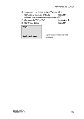 221
Manual LOGO!
A5E00380837-01
Supongamos que desea activar ’Switch’ (On).
1. Cambiar al modo de entrada: tecla OK
(el cursor se encuentra entonces en ’Off’)
2. Cambiar de ’Off’ a ’On’: teclas o
3. Confirmar datos: tecla OK
B33
Switch=On
Aquí el pulsador/interruptor está
conectado
Funciones de LOGO!
 