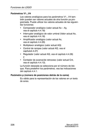 Manual LOGO!
A5E00380837-01
226
Parámetros V1...V4
Los valores analógicos para los parámetros V1...V4 tam-
bién pueden ser valores actuales de otra función ya pro-
gramada. Puede utilizar los valores actuales de las siguien-
tes funciones:
• Comparador analógico (valor actual Ax – Ay,
vea el capítulo 4.4.18)
• Interruptor analógico de valor umbral (Valor actual Ax,
vea el capítulo 4.4.16)
• Amplificador analógico (valor actual Ax,
vea el capítulo 4.4.20)
• Multiplexor analógico (valor actual AQ)
• Control de rampas (valor actual AQ, vea el
capítulo4.4.27)
• Regulador (valor actual AQ, vea el capítulo 4.4.28)
y
• Contador de avance/de retroceso (valor actual Cnt,
vea el capítulo 4.4.13).
La función deseada se selecciona por el número de blo-
que. Para predefinir los parámetros, vea las indicaciones
del capítulo 4.4.1.
Parámetro p (número de posiciones detrás de la coma)
Es válido para la representación de los valores en un texto
de aviso.
Funciones de LOGO!
 