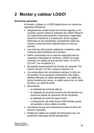 15
Manual LOGO!
A5E00380837-01
2 Montar y cablear LOGO!
Directrices generales
Al montar y cablear su LOGO! deberá tener en cuenta las
siguientes directrices:
• Asegúrese de cumplir todas las normas vigentes y vin-
culantes cuando realice el cableado de LOGO! Observe
las respectivas prescripciones nacionales y regionales
durante la instalación y la operación de los equipos.
Infórmese en las autoridades competentes sobre las
normas y prescripciones vigentes para su caso es-
pecífico.
• Los módulos sólo pueden cablearse, montarse y des-
montarse desconectados de la tensión.
• Utilice conductores con la sección adecuada para la
respectiva intensidad de corriente. LOGO! se puede
conectar con cables de una sección entre 1,5 mm2 y
2,5 mm2, ver el capítulo 2.3.
• No apriete excesivamente los bornes de conexión. Par
máximo de giro: 0,5 Nm, véase el capítulo 2.3.
• Los conductores han de tenderse siempre lo más cor-
tos posible. Si se requieren conductores más largos,
debiera utilizarse un cable apantallado. Los cables de-
berían tenderse por pares: un cable neutro con un cable
de fase o un cable de señal.
• Desconecte:
– el cableado de corriente alterna,
– el cableado de corriente continua de alta tensión con
secuencia rápida de operación de los contactos,
– el cableado de señal de baja tensión.
– La disposición del cable de bus EIB también puede
ser paralela a otros cables de señal.
• Cerciórese de que los conductores poseen el alivio de
tracción necesario.
• Proteja los cables con peligro de fulminación con una
protección adecuada contra sobretensión.
 