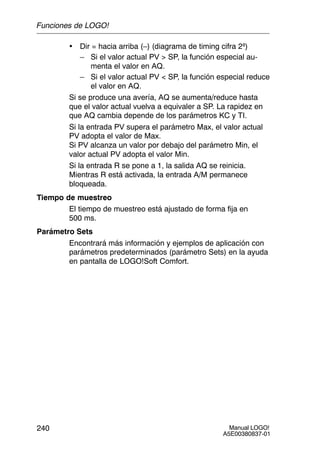 Manual LOGO!
A5E00380837-01
240
• Dir = hacia arriba (–) (diagrama de timing cifra 2ª)
– Si el valor actual PV  SP, la función especial au-
menta el valor en AQ.
– Si el valor actual PV  SP, la función especial reduce
el valor en AQ.
Si se produce una avería, AQ se aumenta/reduce hasta
que el valor actual vuelva a equivaler a SP. La rapidez en
que AQ cambia depende de los parámetros KC y TI.
Si la entrada PV supera el parámetro Max, el valor actual
PV adopta el valor de Max.
Si PV alcanza un valor por debajo del parámetro Min, el
valor actual PV adopta el valor Min.
Si la entrada R se pone a 1, la salida AQ se reinicia.
Mientras R está activada, la entrada A/M permanece
bloqueada.
Tiempo de muestreo
El tiempo de muestreo está ajustado de forma fija en
500 ms.
Parámetro Sets
Encontrará más información y ejemplos de aplicación con
parámetros predeterminados (parámetro Sets) en la ayuda
en pantalla de LOGO!Soft Comfort.
Funciones de LOGO!
 